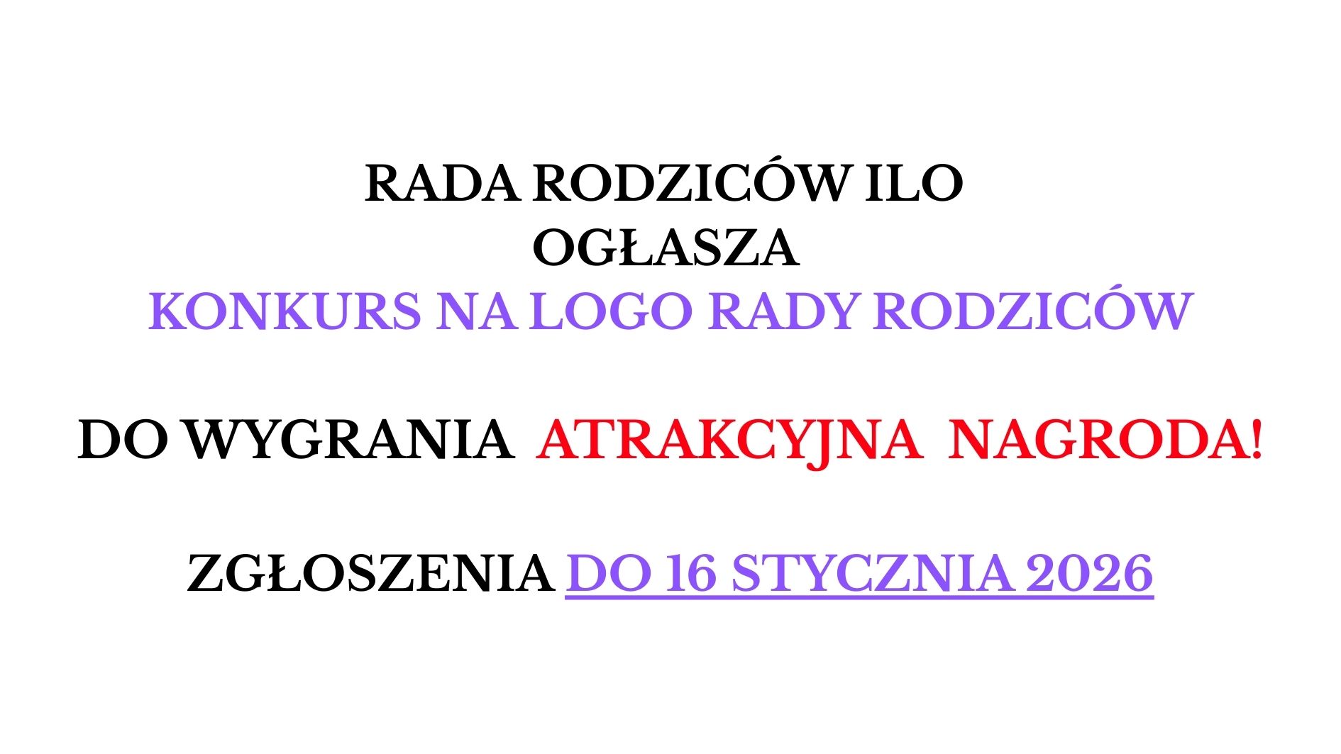 Na białym tle umieszczony jest wyłącznie tekst, zapisany dużą czcionką w kilku kolorach. Treść przedstawia ogłoszenie o konkursie: „RADA RODZICÓW ILO OGŁASZA” – tekst czarny, wyśrodkowany. „KONKURS NA LOGO RADY RODZICÓW” – tekst fioletowy, wyśrodkowany. „DO WYGRANIA ATRAKCYJNA NAGRODA!” – słowa „DO WYGRANIA” są czarne, a „ATRAKCYJNA NAGRODA!” czerwone, całość wyśrodkowana. „ZGŁOSZENIA DO 16 STYCZNIA 2026” – tekst czarny, natomiast „DO 16 STYCZNIA 2026” jest fioletowe i podkreślone. Obraz nie zawiera żadnych dodatkowych grafik, ilustracji ani elementów dekoracyjnych – wyłącznie tekst w różnych kolorach.