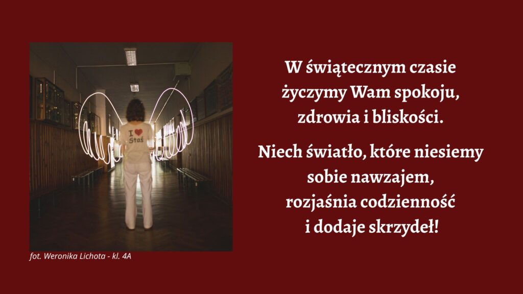 Na bordowym tle umieszczono zdjęcie osoby stojącej tyłem na środku szkolnego korytarza. Osoba ubrana jest na jasno i ma na plecach napis „I ♥ Stas”. Po obu stronach sylwetki widoczne są świetlne smugi tworzące kształt skrzydeł. Po prawej stronie grafiki znajduje się biały tekst świątecznych życzeń: „W świątecznym czasie życzymy Wam spokoju, zdrowia i bliskości. Niech światło, które niesiemy sobie nawzajem w ‘Stasiu’, rozjaśnia codzienność i dodaje skrzydeł!”. W lewym dolnym rogu podpis: „fot. Weronika Lichota – kl. 4A”.