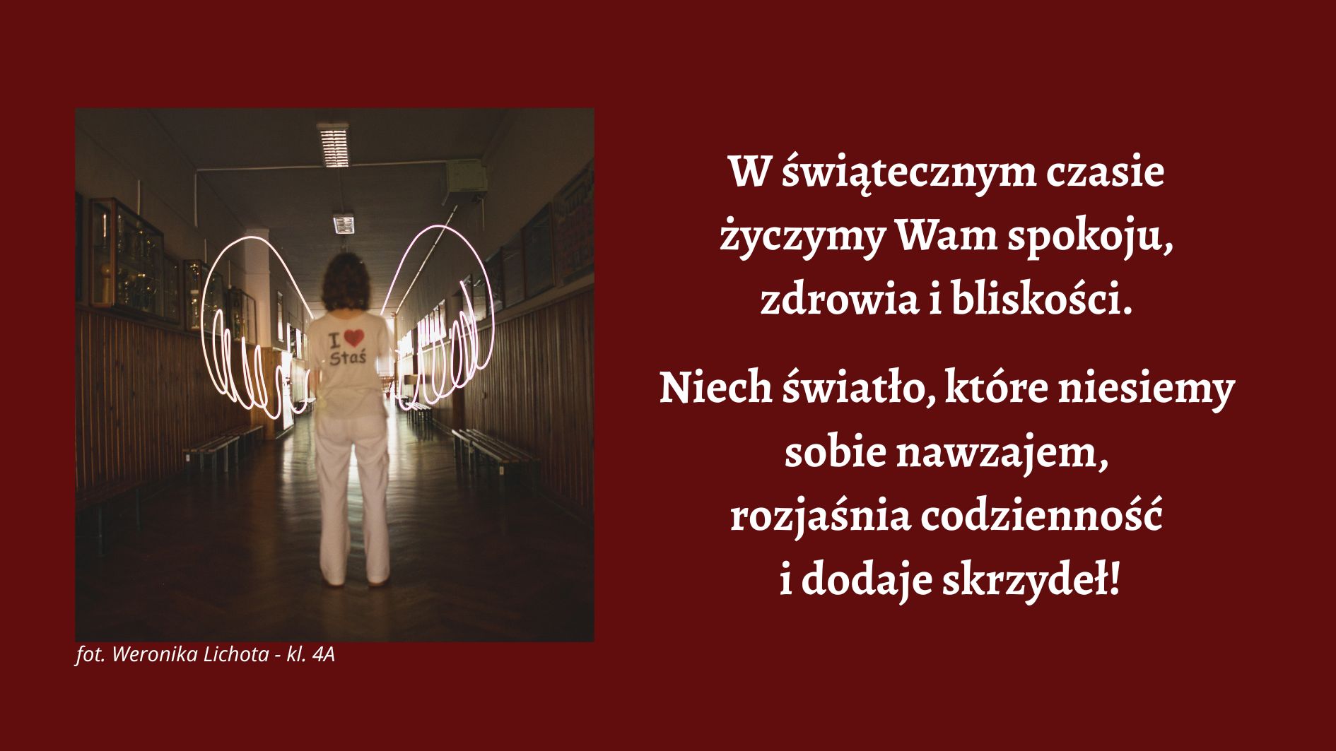 Na bordowym tle umieszczono zdjęcie osoby stojącej tyłem na środku szkolnego korytarza. Osoba ubrana jest na jasno i ma na plecach napis „I ♥ Stas”. Po obu stronach sylwetki widoczne są świetlne smugi tworzące kształt skrzydeł. Po prawej stronie grafiki znajduje się biały tekst świątecznych życzeń: „W świątecznym czasie życzymy Wam spokoju, zdrowia i bliskości. Niech światło, które niesiemy sobie nawzajem w ‘Stasiu’, rozjaśnia codzienność i dodaje skrzydeł!”. W lewym dolnym rogu podpis: „fot. Weronika Lichota – kl. 4A”.