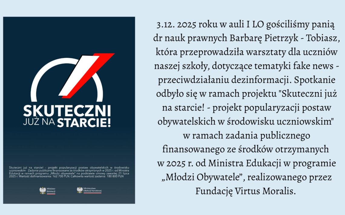 Grafika podzielona jest na dwie części. Po lewej stronie znajduje się ciemnoniebieski prostokąt z dużym logo projektu „Skuteczni już na starcie!”. Logo składa się z białego, półkolistego łuku i czerwono-białego skośnego paska, przypominającego dynamiczną strzałę. Pod nim widnieje napis: „SKUTECZNI JUŻ NA STARCIE!” w białej czcionce. Na dole umieszczono drobny tekst o finansowaniu projektu oraz dwa logotypy — Ministerstwa Edukacji i Ministerstwa Edukacji Narodowej. Po prawej stronie grafiki znajduje się blok czarnego tekstu na jasnym tle. Opisuje on wydarzenie z 3 grudnia 2025 roku: warsztaty dotyczące przeciwdziałania dezinformacji, przeprowadzone w auli I LO przez dr Barbarę Pietrzyk-Tobiasz. Wspomniano, że spotkanie odbyło się w ramach projektu „Skuteczni już na starcie!”, finansowanego ze środków Ministerstwa Edukacji z programu „Młodzi Obywatele” i realizowanego przez Fundację Virtus Moralis. Grafika ma charakter informacyjny i edukacyjny.