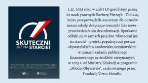 Grafika podzielona jest na dwie części. Po lewej stronie znajduje się ciemnoniebieski prostokąt z dużym logo projektu „Skuteczni już na starcie!”. Logo składa się z białego, półkolistego łuku i czerwono-białego skośnego paska, przypominającego dynamiczną strzałę. Pod nim widnieje napis: „SKUTECZNI JUŻ NA STARCIE!” w białej czcionce. Na dole umieszczono drobny tekst o finansowaniu projektu oraz dwa logotypy — Ministerstwa Edukacji i Ministerstwa Edukacji Narodowej.

Po prawej stronie grafiki znajduje się blok czarnego tekstu na jasnym tle. Opisuje on wydarzenie z 3 grudnia 2025 roku: warsztaty dotyczące przeciwdziałania dezinformacji, przeprowadzone w auli I LO przez dr Barbarę Pietrzyk-Tobiasz. Wspomniano, że spotkanie odbyło się w ramach projektu „Skuteczni już na starcie!”, finansowanego ze środków Ministerstwa Edukacji z programu „Młodzi Obywatele” i realizowanego przez Fundację Virtus Moralis.

Grafika ma charakter informacyjny i edukacyjny.