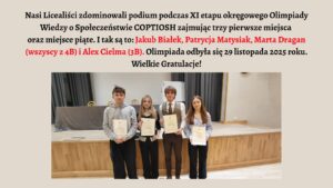 Grafika ma jasnobeżowe tło. W górnej części umieszczono tekst informujący o sukcesie licealistów w XI etapie Olimpiady Wiedzy o Społeczeństwie COPTIOSH. Podano nazwiska wyróżnionych uczniów oraz datę wydarzenia — 29 listopada 2025 roku. Trzy nazwiska w tekście wyróżniono czerwonym kolorem.

Pod tekstem znajduje się zdjęcie czterech uczniów stojących w jednym rzędzie na tle szkolnej sceny. Każdy trzyma w rękach białe zaświadczenie w foliowej koszulce. Od lewej: chłopak w szarej bluzie, dziewczyna z blond włosami w czarnym swetrze, chłopak w eleganckiej koszuli z kamizelką, oraz dziewczyna w jasnoniebieskiej koszuli. W tle widać scenę z drewnianym podestem, duży stół z szarym obrusem i ciemne kotary.

Grafika ma charakter gratulacyjny i informacyjny.