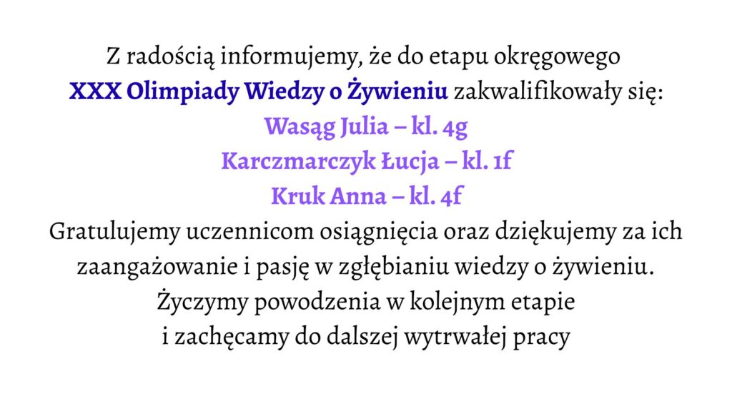 Białe tło. Tekst informacyjny o zakwalifikowaniu uczennic do etapu okręgowego XXX Olimpiady Wiedzy o Żywieniu. Wyróżnione nazwiska zakwalifikowanych uczennic: Wasąg Julia – klasa 4g Karczmarczyk Łucja – klasa 1f Kruk Anna – klasa 4f Niżej znajduje się podziękowanie za zaangażowanie uczennic i gratulacje za osiągnięcie, a także życzenia powodzenia w kolejnym etapie i zachęta do dalszej pracy.