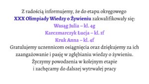 Białe tło. Tekst informacyjny o zakwalifikowaniu uczennic do etapu okręgowego XXX Olimpiady Wiedzy o Żywieniu.

Wyróżnione nazwiska zakwalifikowanych uczennic:

Wasąg Julia – klasa 4g

Karczmarczyk Łucja – klasa 1f

Kruk Anna – klasa 4f

Niżej znajduje się podziękowanie za zaangażowanie uczennic i gratulacje za osiągnięcie, a także życzenia powodzenia w kolejnym etapie i zachęta do dalszej pracy.