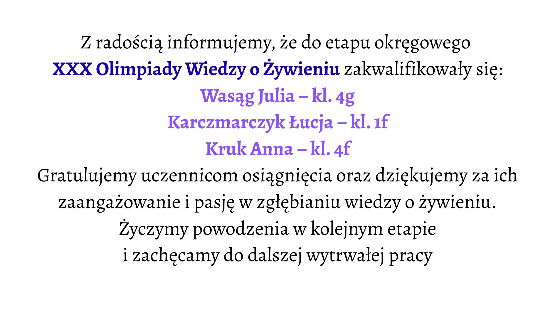 Białe tło. Tekst informacyjny o zakwalifikowaniu uczennic do etapu okręgowego XXX Olimpiady Wiedzy o Żywieniu. Wyróżnione nazwiska zakwalifikowanych uczennic: Wasąg Julia – klasa 4g Karczmarczyk Łucja – klasa 1f Kruk Anna – klasa 4f Niżej znajduje się podziękowanie za zaangażowanie uczennic i gratulacje za osiągnięcie, a także życzenia powodzenia w kolejnym etapie i zachęta do dalszej pracy.