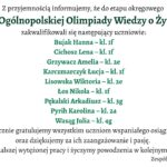 Białe tło. Komunikat o zakwalifikowaniu uczniów do etapu okręgowego XXVII Ogólnopolskiej Olimpiady Wiedzy o Żywności. Lista zakwalifikowanych: Bujak Hanna – kl. 1f Cichosz Lena – kl. 1f Grzywacz Amelia – kl. 2e Karczmarczyk Łucja – kl. 1f Lisowska Wiktoria – kl. 2e Łos Nikola – kl. 1f Pękalski Arkadiusz – kl. 3g Pyrih Karolina – kl. 2a Wasąg Julia – kl. 4g Na dole grafiki gratulacje dla wszystkich uczniów za osiągnięcie oraz podziękowanie za pasję. Życzenia dalszych sukcesów, podpis: Zespół nauczycieli biologii.