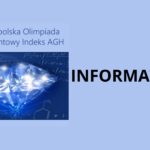 Grafika ma poziomy układ i utrzymana jest w chłodnej, jasnoniebieskiej kolorystyce. Całe tło obrazu jest jednolite, w kolorze jasnego błękitu, bez widocznych faktur czy gradientów. Lewa część obrazu Po lewej stronie znajduje się prostokątna grafika o ciemniejszym, granatowo-niebieskim tle. W jej centrum widoczny jest realistycznie przedstawiony diament: Diament jest duży, zajmuje większość powierzchni grafiki. Ma formę brylantowego szlifu, z wieloma ostrymi, geometrycznymi krawędziami. Jest przezroczysty, w odcieniach błękitu i bieli. Na jego powierzchni widać liczne jasne refleksy świetlne, przypominające błyski lub gwiazdy. Światło odbija się od krawędzi diamentu, tworząc efekt iskrzenia i połysku. Tło za diamentem: Zawiera schematy naukowe, półprzezroczyste, w jasnych liniach: wzory matematyczne, symbole liczbowe, fragmenty równań, zarysy struktur chemicznych (np. sześciokąty i oznaczenia pierwiastków). Elementy te są subtelne, stanowią symboliczne nawiązanie do nauk ścisłych. Nad diamentem, w górnej części tej grafiki, znajduje się tekst zapisany prostą, bezszeryfową czcionką, w kolorze ciemnoniebieskim: „Ogólnopolska Olimpiada o Diamentowy Indeks AGH” Tekst jest czytelny, wyrównany do lewej strony i umieszczony na jaśniejszym tle, oddzielonym wizualnie od ciemnej części z diamentem. Prawa część obrazu Po prawej stronie, na jednolitym jasnoniebieskim tle, znajduje się duży, pojedynczy napis: INFORMATYKA Cechy napisu: zapisany w całości wielkimi literami, kolor czarny, bardzo duży rozmiar czcionki, krój prosty, bezszeryfowy, tekst jest wyraźnie oddzielony od grafiki po lewej stronie i stanowi główną informację tematyczną. Znaczenie i kontekst grafiki Grafika ma charakter informacyjno-promocyjny. Przekazuje, że: dotyczy Ogólnopolskiej Olimpiady o Diamentowy Indeks AGH, przedstawiona dziedzina to informatyka, diament symbolizuje doskonałość, wysoki poziom wiedzy, prestiż oraz osiągnięcia naukowe, tło z wzorami naukowymi podkreśla związek z naukami ścisłymi i technicznymi.