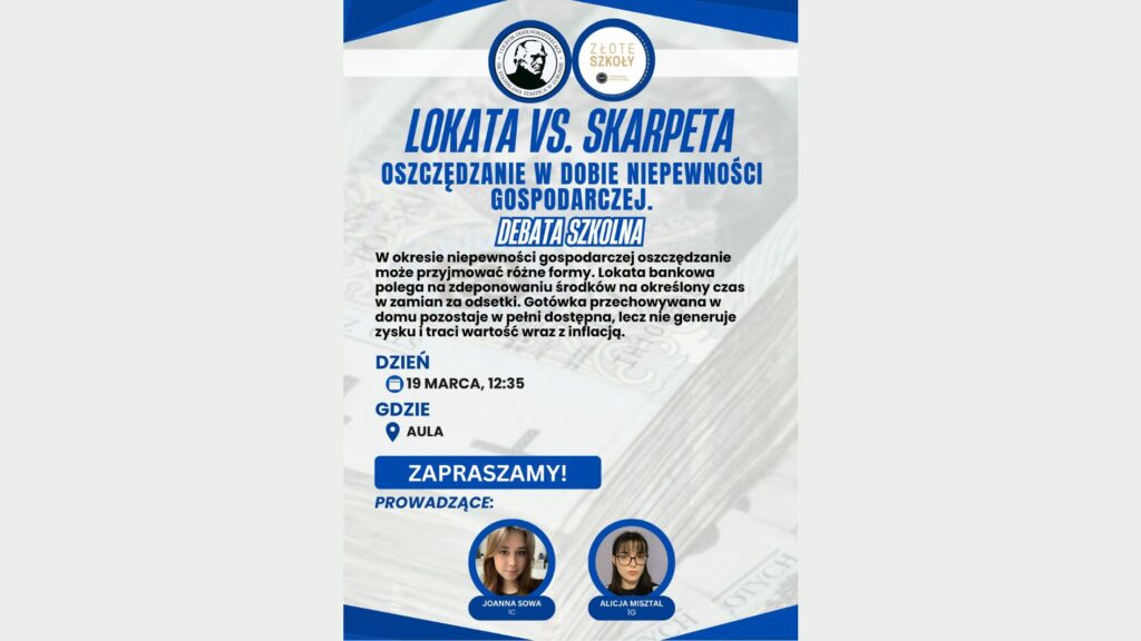 Plakat szkolnej debaty pt. „Debata szkolna: Lokata vs. skarpeta. Oszczędzanie w dobie niepewności gospodarczej”. Tło stanowi rozmyte zdjęcie banknotów. Dominują kolory: granatowy, niebieski i biały. Podano termin: 19 marca, godzina 12:35. Miejsce: aula. Na dole duży napis „Zapraszamy!”. Po prawej stronie znajdują się zdjęcia prowadzących: Joanna Sowa (1C) oraz Alicja Misztal (1G). U góry widoczne są dwa okrągłe logotypy szkoły i programu „Złote Szkoły”.