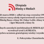 Uczniowie szkoły wzięli udział w etapie centralnym Olimpiady Wiedzy o Mediach (20–21 marca 2026). Mikołaj Bano zdobył tytuł laureata, a szkołę reprezentował także Oskar Łolik. Obu uczniom pogratulowano osiągnięć.