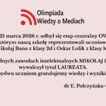 Uczniowie szkoły wzięli udział w etapie centralnym Olimpiady Wiedzy o Mediach (20–21 marca 2026). Mikołaj Bano zdobył tytuł laureata, a szkołę reprezentował także Oskar Łolik. Obu uczniom pogratulowano osiągnięć.