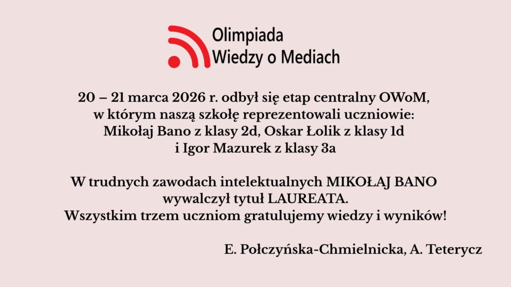 Uczniowie szkoły wzięli udział w etapie centralnym Olimpiady Wiedzy o Mediach (20–21 marca 2026). Mikołaj Bano zdobył tytuł laureata, a szkołę reprezentował także Oskar Łolik. Obu uczniom pogratulowano osiągnięć.
