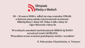 Uczniowie szkoły wzięli udział w etapie centralnym Olimpiady Wiedzy o Mediach (20–21 marca 2026). Mikołaj Bano zdobył tytuł laureata, a szkołę reprezentował także Oskar Łolik. Obu uczniom pogratulowano osiągnięć.