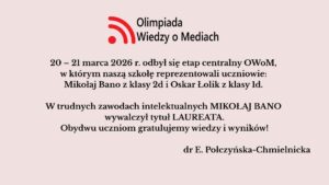 Uczniowie szkoły wzięli udział w etapie centralnym Olimpiady Wiedzy o Mediach (20–21 marca 2026). Mikołaj Bano zdobył tytuł laureata, a szkołę reprezentował także Oskar Łolik. Obu uczniom pogratulowano osiągnięć.