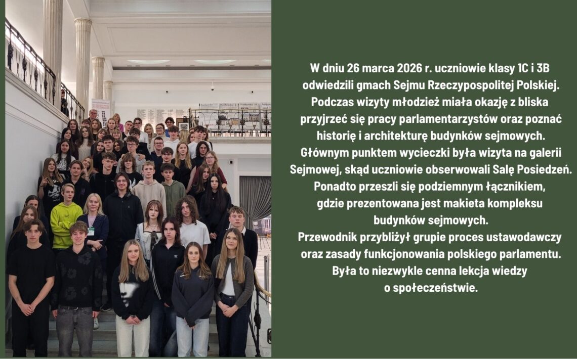 26 marca 2026 r. uczniowie klas 1C i 3B odwiedzili Sejm RP. Poznali pracę parlamentu, historię i architekturę budynków oraz obserwowali obrady z galerii. Zwiedzili także podziemne przejście z makietą kompleksu sejmowego. Wizyta była wartościową lekcją wiedzy o społeczeństwie.