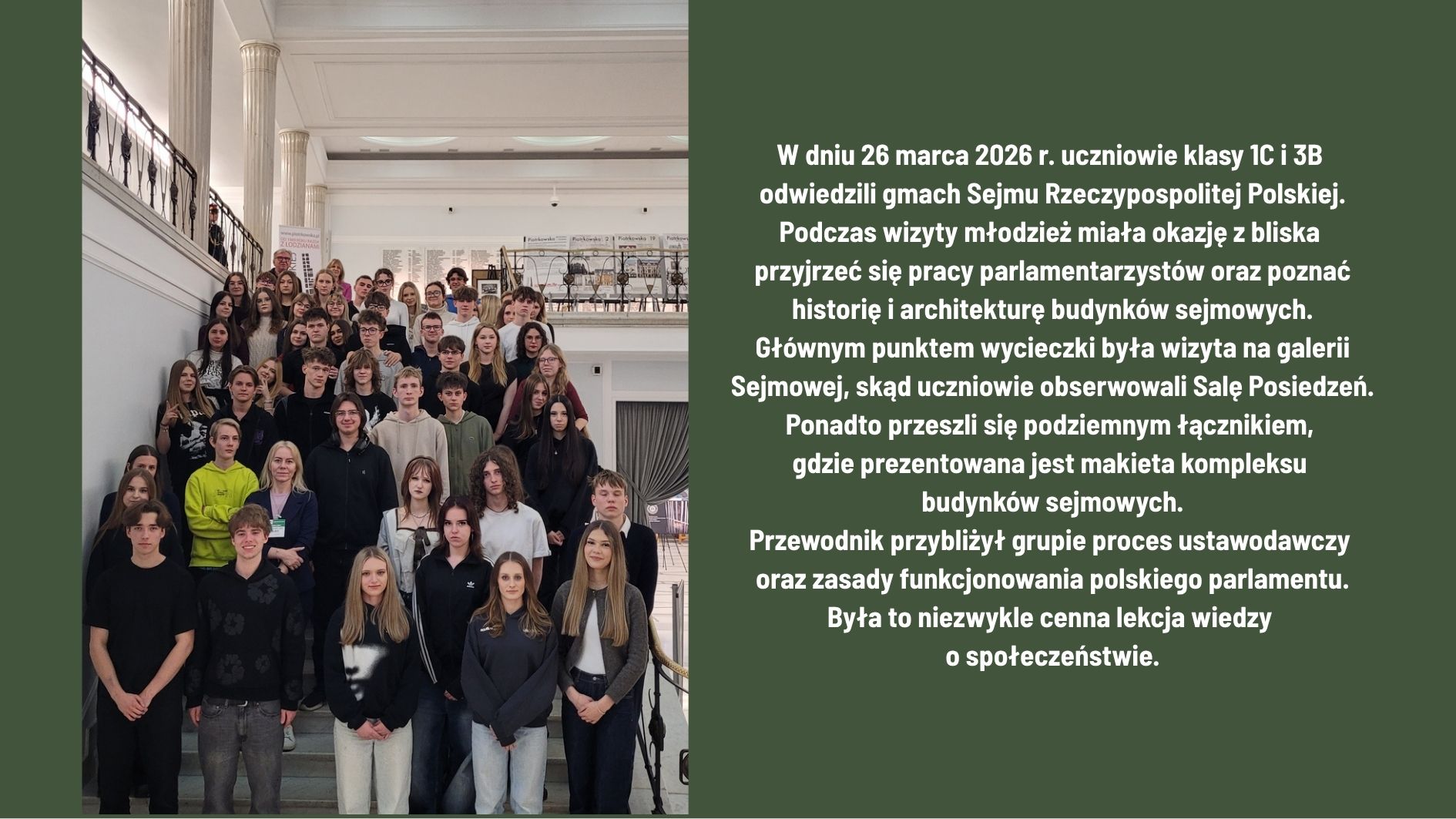 26 marca 2026 r. uczniowie klas 1C i 3B odwiedzili Sejm RP. Poznali pracę parlamentu, historię i architekturę budynków oraz obserwowali obrady z galerii. Zwiedzili także podziemne przejście z makietą kompleksu sejmowego. Wizyta była wartościową lekcją wiedzy o społeczeństwie.