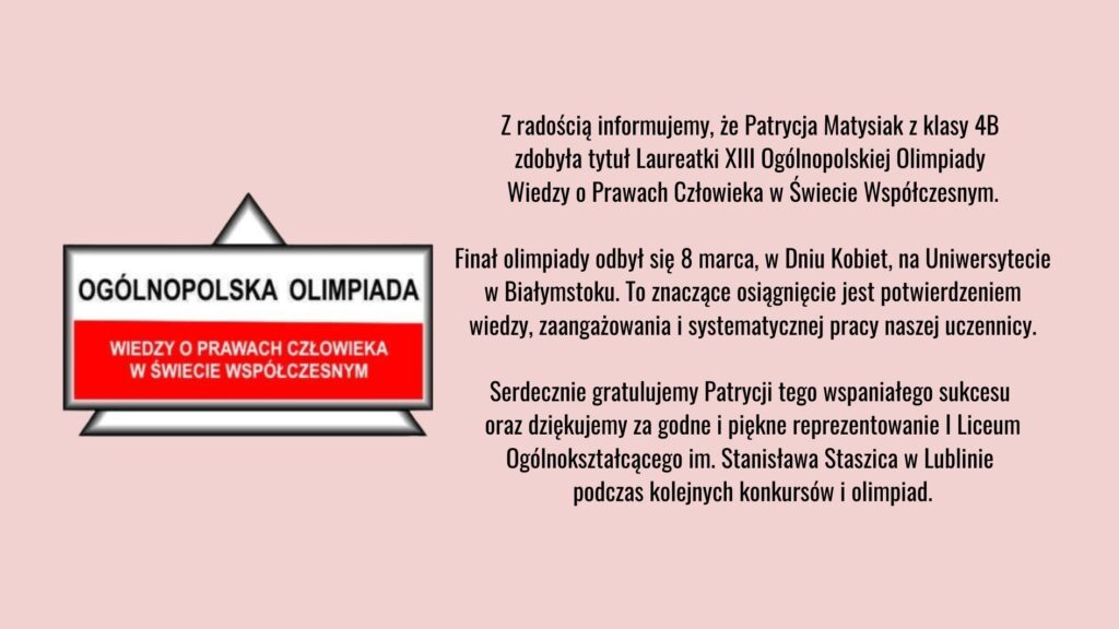 Grafika informacyjna na jasnoróżowym tle. Po lewej stronie znajduje się znak graficzny z napisem „Ogólnopolska Olimpiada Wiedzy o Prawach Człowieka w Świecie Współczesnym”. Po prawej stronie umieszczono tekst informujący, że Patrycja Matysiak z klasy 4B została laureatką XIII Ogólnopolskiej Olimpiady Wiedzy o Prawach Człowieka w Świecie Współczesnym. Finał odbył się 8 marca na Uniwersytecie w Białymstoku. W tekście zawarte są gratulacje oraz podziękowanie za reprezentowanie I Liceum Ogólnokształcącego im. Stanisława Staszica w Lublinie.