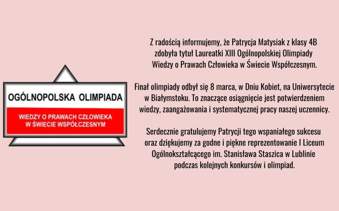 Grafika informacyjna na jasnoróżowym tle. Po lewej stronie znajduje się znak graficzny z napisem „Ogólnopolska Olimpiada Wiedzy o Prawach Człowieka w Świecie Współczesnym”. Po prawej stronie umieszczono tekst informujący, że Patrycja Matysiak z klasy 4B została laureatką XIII Ogólnopolskiej Olimpiady Wiedzy o Prawach Człowieka w Świecie Współczesnym. Finał odbył się 8 marca na Uniwersytecie w Białymstoku. W tekście zawarte są gratulacje oraz podziękowanie za reprezentowanie I Liceum Ogólnokształcącego im. Stanisława Staszica w Lublinie.