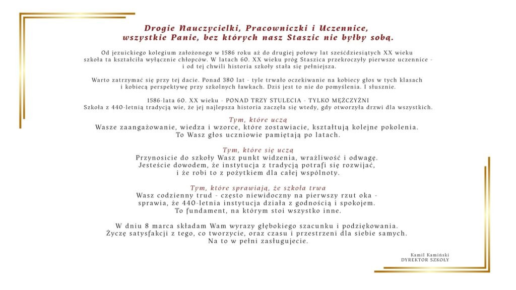 Grafika przedstawia okolicznościowy list z okazji 8 marca – Dnia Kobiet, skierowany do nauczycielek, pracowniczek szkoły oraz uczennic. Tekst jest wyśrodkowany na jasnym, kremowym tle. Na górze znajduje się czerwony nagłówek z podziękowaniem dla kobiet związanych ze szkołą „Staszic”. Poniżej umieszczono kilka akapitów opisujących historię szkoły – od założenia w 1586 roku, przez ponad trzy stulecia nauki wyłącznie dla chłopców, aż do momentu w latach 60. XX wieku, kiedy zaczęły uczyć się tam również dziewczęta. Dalsza część tekstu zawiera podziękowania i uznanie dla trzech grup: kobiet uczących w szkole, uczących się w niej oraz pracujących na jej rzecz. Podkreślono ich wkład w rozwój społeczności szkolnej, przekazywanie wiedzy, wrażliwość oraz codzienną pracę podtrzymującą funkcjonowanie szkoły. W lewej dolnej części grafiki znajduje się prosty, minimalistyczny rysunek tulipana wykonany cienką czarną linią. Na dole umieszczono życzenia z okazji 8 marca oraz podpis dyrektora szkoły: Kamil Kamiński – Dyrektor Szkoły.