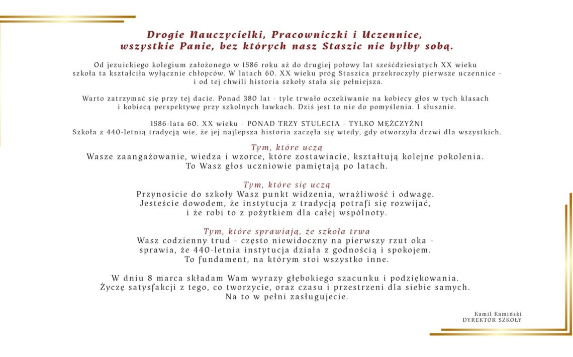 Grafika przedstawia okolicznościowy list z okazji 8 marca – Dnia Kobiet, skierowany do nauczycielek, pracowniczek szkoły oraz uczennic. Tekst jest wyśrodkowany na jasnym, kremowym tle. Na górze znajduje się czerwony nagłówek z podziękowaniem dla kobiet związanych ze szkołą „Staszic”. Poniżej umieszczono kilka akapitów opisujących historię szkoły – od założenia w 1586 roku, przez ponad trzy stulecia nauki wyłącznie dla chłopców, aż do momentu w latach 60. XX wieku, kiedy zaczęły uczyć się tam również dziewczęta. Dalsza część tekstu zawiera podziękowania i uznanie dla trzech grup: kobiet uczących w szkole, uczących się w niej oraz pracujących na jej rzecz. Podkreślono ich wkład w rozwój społeczności szkolnej, przekazywanie wiedzy, wrażliwość oraz codzienną pracę podtrzymującą funkcjonowanie szkoły. W lewej dolnej części grafiki znajduje się prosty, minimalistyczny rysunek tulipana wykonany cienką czarną linią. Na dole umieszczono życzenia z okazji 8 marca oraz podpis dyrektora szkoły: Kamil Kamiński – Dyrektor Szkoły.