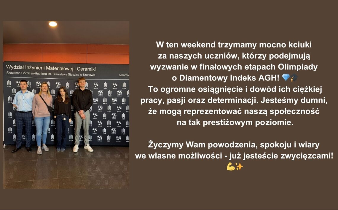 Uczniowie naszej szkoły awansowali do finałowych etapów Olimpiady o Diamentowy Indeks AGH. To ważne osiągnięcie potwierdzające ich wiedzę, zaangażowanie i wsparcie szkoły. Społeczność szkolna trzyma za nich kciuki i życzy powodzenia.