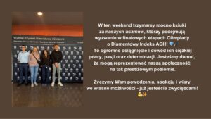 Uczniowie naszej szkoły awansowali do finałowych etapów Olimpiady o Diamentowy Indeks AGH. To ważne osiągnięcie potwierdzające ich wiedzę, zaangażowanie i wsparcie szkoły. Społeczność szkolna trzyma za nich kciuki i życzy powodzenia.