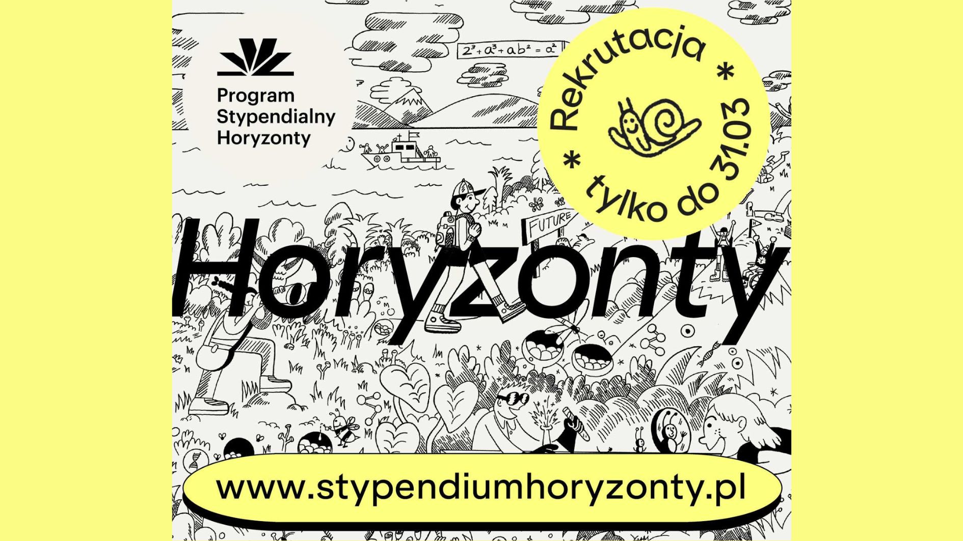 Plakat promujący Program Stypendialny Horyzonty. W lewym górnym rogu znajduje się czarne logo programu oraz napis „Program Stypendialny Horyzonty”. Centralnie, bardzo dużą czarną czcionką widnieje słowo „Horyzonty”. W prawym górnym obszarze umieszczono żółte, okrągłe oznaczenie z napisem: „Rekrutacja tylko do 31.03” oraz rysunkiem uśmiechniętego ślimaka. Tło stanowi czarno-biała, rysunkowa ilustracja przedstawiająca młode osoby w otoczeniu przyrody i nauki (między innymi postać z plecakiem, rośliny, probówki, krajobraz z górami i łodzią). Na dole, na żółtym pasku, podany jest adres strony: „www.stypendiumhoryzonty.pl”