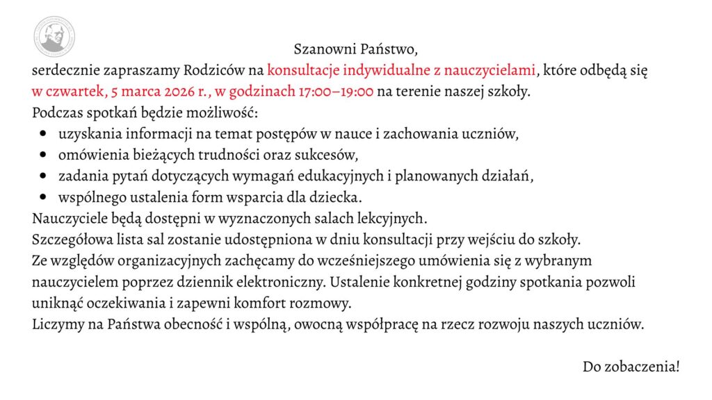 Grafika ma formę prostokątnego ogłoszenia na jasnym, jednolitym tle w kolorze bardzo jasnoszarym lub złamanej bieli. Całość utrzymana jest w eleganckim, minimalistycznym stylu. Tekst wyśrodkowany w górnej części, poniżej przechodzi w układ blokowy wyrównany do lewej. Czcionka jest klasyczna, szeryfowa (z ozdobnymi zakończeniami liter), w kolorze czarnym, z wybranymi fragmentami wyróżnionymi kolorem czerwonym. W lewym górnym rogu znajduje się okrągłe logo szkoły w odcieniach szarości. Wewnątrz koła widoczny jest profil mężczyzny (popiersie z głową w lewą stronę), stylizowany jak medalion lub pieczęć. Wokół portretu biegnie okrągły napis – nazwa szkoły (tekst drobny, trudny do odczytania w szczegółach, tworzący obwódkę emblematu). Treść ogłoszenia (pełny zapis tekstu z zachowaniem wyróżnień) Na środku u góry widnieje nagłówek: „Szanowni Państwo,” Poniżej znajduje się zaproszenie. Fragmenty zapisane kolorem czerwonym zostały zaznaczone w opisie jako [tekst czerwony]: „serdecznie zapraszamy Rodziców na [tekst czerwony] konsultacje indywidualne z nauczycielami*, które odbędą się [tekst czerwony] w czwartek, 5 marca 2026 r., w godzinach 17:00–19:00* na terenie naszej szkoły.” Niżej znajduje się wprowadzenie do listy: „Podczas spotkań będzie możliwość:” Pod spodem umieszczona jest lista punktowana czarnymi, okrągłymi punktorami. Każdy punkt rozpoczyna się małą literą: • uzyskania informacji na temat postępów w nauce i zachowania uczniów, • omówienia bieżących trudności oraz sukcesów, • zadania pytań dotyczących wymagań edukacyjnych i planowanych działań, • wspólnego ustalenia form wsparcia dla dziecka. Po liście dalsza część tekstu brzmi: „Nauczyciele będą dostępni w wyznaczonych salach lekcyjnych. Szczegółowa lista sal zostanie udostępniona w dniu konsultacji przy wejściu do szkoły. Ze względów organizacyjnych zachęcamy do wcześniejszego umówienia się z wybranym nauczycielem poprzez dziennik elektroniczny. Ustalenie konkretnej godziny spotkania pozwoli uniknąć oczekiwania i zapewni komfort rozmowy. Liczymy na Państwa obecność i wspólną, owocną współpracę na rzecz rozwoju naszych uczniów.” W prawym dolnym rogu, oddzielone większą przestrzenią od głównego tekstu, widnieje krótkie zakończenie: „Do zobaczenia!”