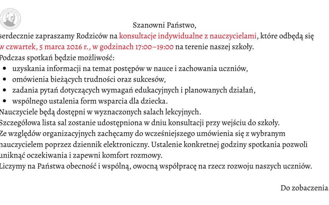 Grafika ma formę prostokątnego ogłoszenia na jasnym, jednolitym tle w kolorze bardzo jasnoszarym lub złamanej bieli. Całość utrzymana jest w eleganckim, minimalistycznym stylu. Tekst wyśrodkowany w górnej części, poniżej przechodzi w układ blokowy wyrównany do lewej. Czcionka jest klasyczna, szeryfowa (z ozdobnymi zakończeniami liter), w kolorze czarnym, z wybranymi fragmentami wyróżnionymi kolorem czerwonym. W lewym górnym rogu znajduje się okrągłe logo szkoły w odcieniach szarości. Wewnątrz koła widoczny jest profil mężczyzny (popiersie z głową w lewą stronę), stylizowany jak medalion lub pieczęć. Wokół portretu biegnie okrągły napis – nazwa szkoły (tekst drobny, trudny do odczytania w szczegółach, tworzący obwódkę emblematu). Treść ogłoszenia (pełny zapis tekstu z zachowaniem wyróżnień) Na środku u góry widnieje nagłówek: „Szanowni Państwo,” Poniżej znajduje się zaproszenie. Fragmenty zapisane kolorem czerwonym zostały zaznaczone w opisie jako [tekst czerwony]: „serdecznie zapraszamy Rodziców na [tekst czerwony] konsultacje indywidualne z nauczycielami*, które odbędą się [tekst czerwony] w czwartek, 5 marca 2026 r., w godzinach 17:00–19:00* na terenie naszej szkoły.” Niżej znajduje się wprowadzenie do listy: „Podczas spotkań będzie możliwość:” Pod spodem umieszczona jest lista punktowana czarnymi, okrągłymi punktorami. Każdy punkt rozpoczyna się małą literą: • uzyskania informacji na temat postępów w nauce i zachowania uczniów, • omówienia bieżących trudności oraz sukcesów, • zadania pytań dotyczących wymagań edukacyjnych i planowanych działań, • wspólnego ustalenia form wsparcia dla dziecka. Po liście dalsza część tekstu brzmi: „Nauczyciele będą dostępni w wyznaczonych salach lekcyjnych. Szczegółowa lista sal zostanie udostępniona w dniu konsultacji przy wejściu do szkoły. Ze względów organizacyjnych zachęcamy do wcześniejszego umówienia się z wybranym nauczycielem poprzez dziennik elektroniczny. Ustalenie konkretnej godziny spotkania pozwoli uniknąć oczekiwania i zapewni komfort rozmowy. Liczymy na Państwa obecność i wspólną, owocną współpracę na rzecz rozwoju naszych uczniów.” W prawym dolnym rogu, oddzielone większą przestrzenią od głównego tekstu, widnieje krótkie zakończenie: „Do zobaczenia!”
