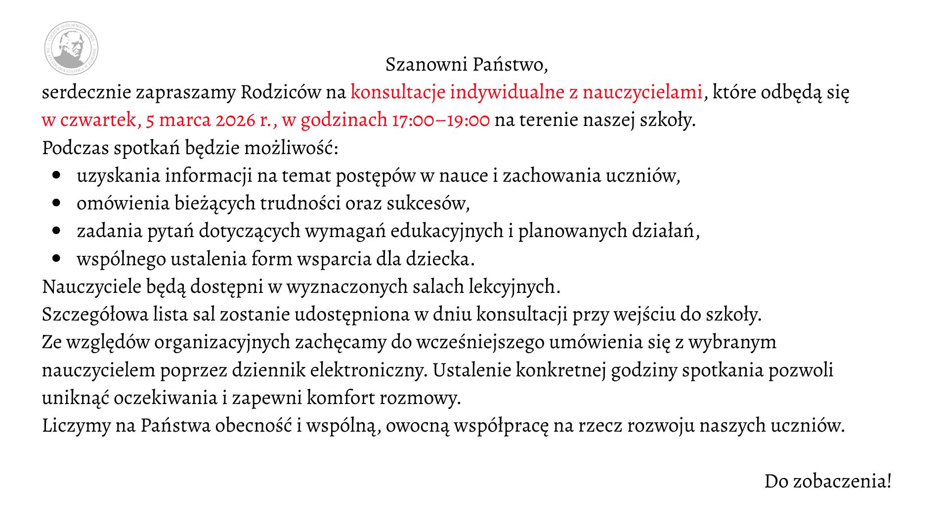 Grafika ma formę prostokątnego ogłoszenia na jasnym, jednolitym tle w kolorze bardzo jasnoszarym lub złamanej bieli. Całość utrzymana jest w eleganckim, minimalistycznym stylu. Tekst wyśrodkowany w górnej części, poniżej przechodzi w układ blokowy wyrównany do lewej. Czcionka jest klasyczna, szeryfowa (z ozdobnymi zakończeniami liter), w kolorze czarnym, z wybranymi fragmentami wyróżnionymi kolorem czerwonym. W lewym górnym rogu znajduje się okrągłe logo szkoły w odcieniach szarości. Wewnątrz koła widoczny jest profil mężczyzny (popiersie z głową w lewą stronę), stylizowany jak medalion lub pieczęć. Wokół portretu biegnie okrągły napis – nazwa szkoły (tekst drobny, trudny do odczytania w szczegółach, tworzący obwódkę emblematu). Treść ogłoszenia (pełny zapis tekstu z zachowaniem wyróżnień) Na środku u góry widnieje nagłówek: „Szanowni Państwo,” Poniżej znajduje się zaproszenie. Fragmenty zapisane kolorem czerwonym zostały zaznaczone w opisie jako [tekst czerwony]: „serdecznie zapraszamy Rodziców na [tekst czerwony] konsultacje indywidualne z nauczycielami*, które odbędą się [tekst czerwony] w czwartek, 5 marca 2026 r., w godzinach 17:00–19:00* na terenie naszej szkoły.” Niżej znajduje się wprowadzenie do listy: „Podczas spotkań będzie możliwość:” Pod spodem umieszczona jest lista punktowana czarnymi, okrągłymi punktorami. Każdy punkt rozpoczyna się małą literą: • uzyskania informacji na temat postępów w nauce i zachowania uczniów, • omówienia bieżących trudności oraz sukcesów, • zadania pytań dotyczących wymagań edukacyjnych i planowanych działań, • wspólnego ustalenia form wsparcia dla dziecka. Po liście dalsza część tekstu brzmi: „Nauczyciele będą dostępni w wyznaczonych salach lekcyjnych. Szczegółowa lista sal zostanie udostępniona w dniu konsultacji przy wejściu do szkoły. Ze względów organizacyjnych zachęcamy do wcześniejszego umówienia się z wybranym nauczycielem poprzez dziennik elektroniczny. Ustalenie konkretnej godziny spotkania pozwoli uniknąć oczekiwania i zapewni komfort rozmowy. Liczymy na Państwa obecność i wspólną, owocną współpracę na rzecz rozwoju naszych uczniów.” W prawym dolnym rogu, oddzielone większą przestrzenią od głównego tekstu, widnieje krótkie zakończenie: „Do zobaczenia!”