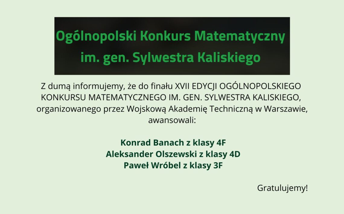Grafika informacyjna na jasnym, zielonkawym tle. U góry czarny prostokąt z zielonym napisem: „Ogólnopolski Konkurs Matematyczny im. gen. Sylwestra Kaliskiego”. Poniżej tekst informujący o awansie do finału XVII edycji konkursu organizowanego przez Wojskową Akademię Techniczną w Warszawie. Wyróżnieni uczniowie: Konrad Banach (klasa 4F), Aleksander Olszewski (klasa 4D), Paweł Wróbel (klasa 3F). Na dole po prawej napis: „Gratulujemy!”.