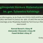 Grafika informacyjna na jasnym, zielonkawym tle. U góry czarny prostokąt z zielonym napisem: „Ogólnopolski Konkurs Matematyczny im. gen. Sylwestra Kaliskiego”. Poniżej tekst informujący o awansie do finału XVII edycji konkursu organizowanego przez Wojskową Akademię Techniczną w Warszawie. Wyróżnieni uczniowie: Konrad Banach (klasa 4F), Aleksander Olszewski (klasa 4D), Paweł Wróbel (klasa 3F). Na dole po prawej napis: „Gratulujemy!”.