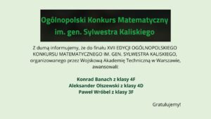 Grafika informacyjna na jasnym, zielonkawym tle. U góry czarny prostokąt z zielonym napisem: „Ogólnopolski Konkurs Matematyczny im. gen. Sylwestra Kaliskiego”. Poniżej tekst informujący o awansie do finału XVII edycji konkursu organizowanego przez Wojskową Akademię Techniczną w Warszawie. Wyróżnieni uczniowie: Konrad Banach (klasa 4F), Aleksander Olszewski (klasa 4D), Paweł Wróbel (klasa 3F). Na dole po prawej napis: „Gratulujemy!”.