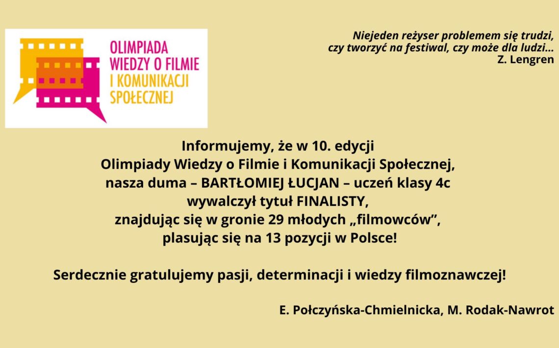 Grafika informacyjna na jasnym, beżowym tle. Po lewej kolorowe logo Olimpiady Wiedzy o Filmie i Komunikacji Społecznej w formie stylizowanych kadrów filmowych. Po prawej cytat Z. Lengrena o tworzeniu filmów dla ludzi. Na środku tekst gratulacyjny: Bartłomiej Łucjan, uczeń klasy 4c, został finalistą 10. edycji olimpiady, zajął 13. miejsce w Polsce. Na dole podpis: E. Połczyńska-Chmielnicka, M. Rodak-Nawrot.