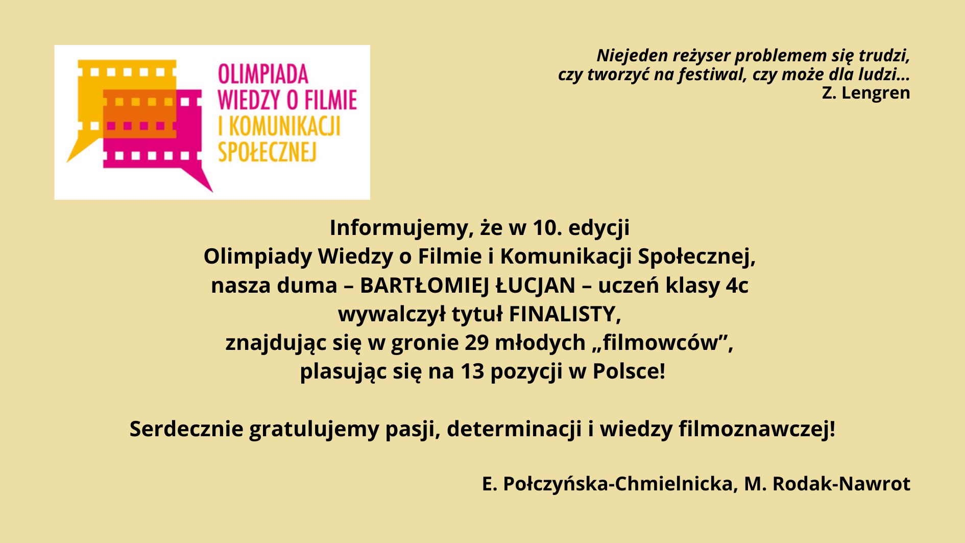 Grafika informacyjna na jasnym, beżowym tle. Po lewej kolorowe logo Olimpiady Wiedzy o Filmie i Komunikacji Społecznej w formie stylizowanych kadrów filmowych. Po prawej cytat Z. Lengrena o tworzeniu filmów dla ludzi. Na środku tekst gratulacyjny: Bartłomiej Łucjan, uczeń klasy 4c, został finalistą 10. edycji olimpiady, zajął 13. miejsce w Polsce. Na dole podpis: E. Połczyńska-Chmielnicka, M. Rodak-Nawrot.