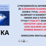 Uczeń Aleksander Olszewski (4D) zdobył tytuł laureata Olimpiady o Diamentowy Indeks AGH z fizyki. Finalistami zostali Krzysztof Lizak (4D), Igor Szuliński (4D) oraz Konrad Banach (4F).