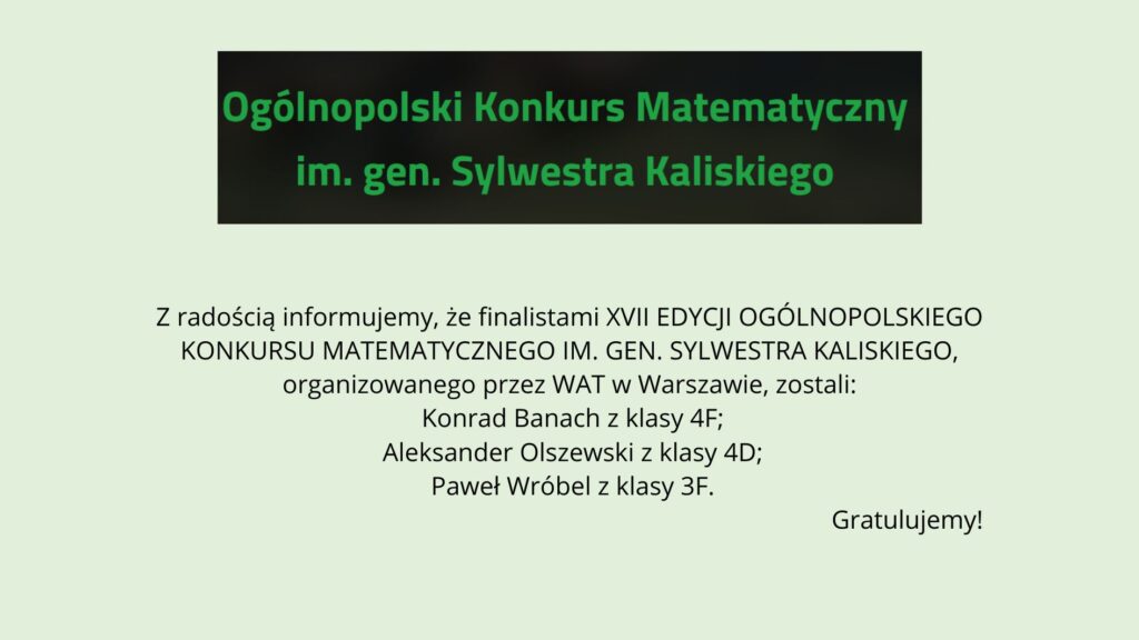 Grafika na jasnym, zielonkawym tle. U góry czarny prostokąt z zielonym napisem: „Ogólnopolski Konkurs Matematyczny im. gen. Sylwestra Kaliskiego”. Poniżej informacja, że finalistami XVII edycji konkursu organizowanego przez WAT w Warszawie zostali: Konrad Banach (klasa 4F), Aleksander Olszewski (klasa 4D) oraz Paweł Wróbel (klasa 3F). W prawym dolnym rogu napis: „Gratulujemy!”.