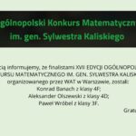 Grafika na jasnym, zielonkawym tle. U góry czarny prostokąt z zielonym napisem: „Ogólnopolski Konkurs Matematyczny im. gen. Sylwestra Kaliskiego”. Poniżej informacja, że finalistami XVII edycji konkursu organizowanego przez WAT w Warszawie zostali: Konrad Banach (klasa 4F), Aleksander Olszewski (klasa 4D) oraz Paweł Wróbel (klasa 3F). W prawym dolnym rogu napis: „Gratulujemy!”.
