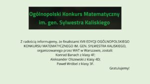 Grafika na jasnym, zielonkawym tle. U góry czarny prostokąt z zielonym napisem: „Ogólnopolski Konkurs Matematyczny im. gen. Sylwestra Kaliskiego”. Poniżej informacja, że finalistami XVII edycji konkursu organizowanego przez WAT w Warszawie zostali: Konrad Banach (klasa 4F), Aleksander Olszewski (klasa 4D) oraz Paweł Wróbel (klasa 3F). W prawym dolnym rogu napis: „Gratulujemy!”.