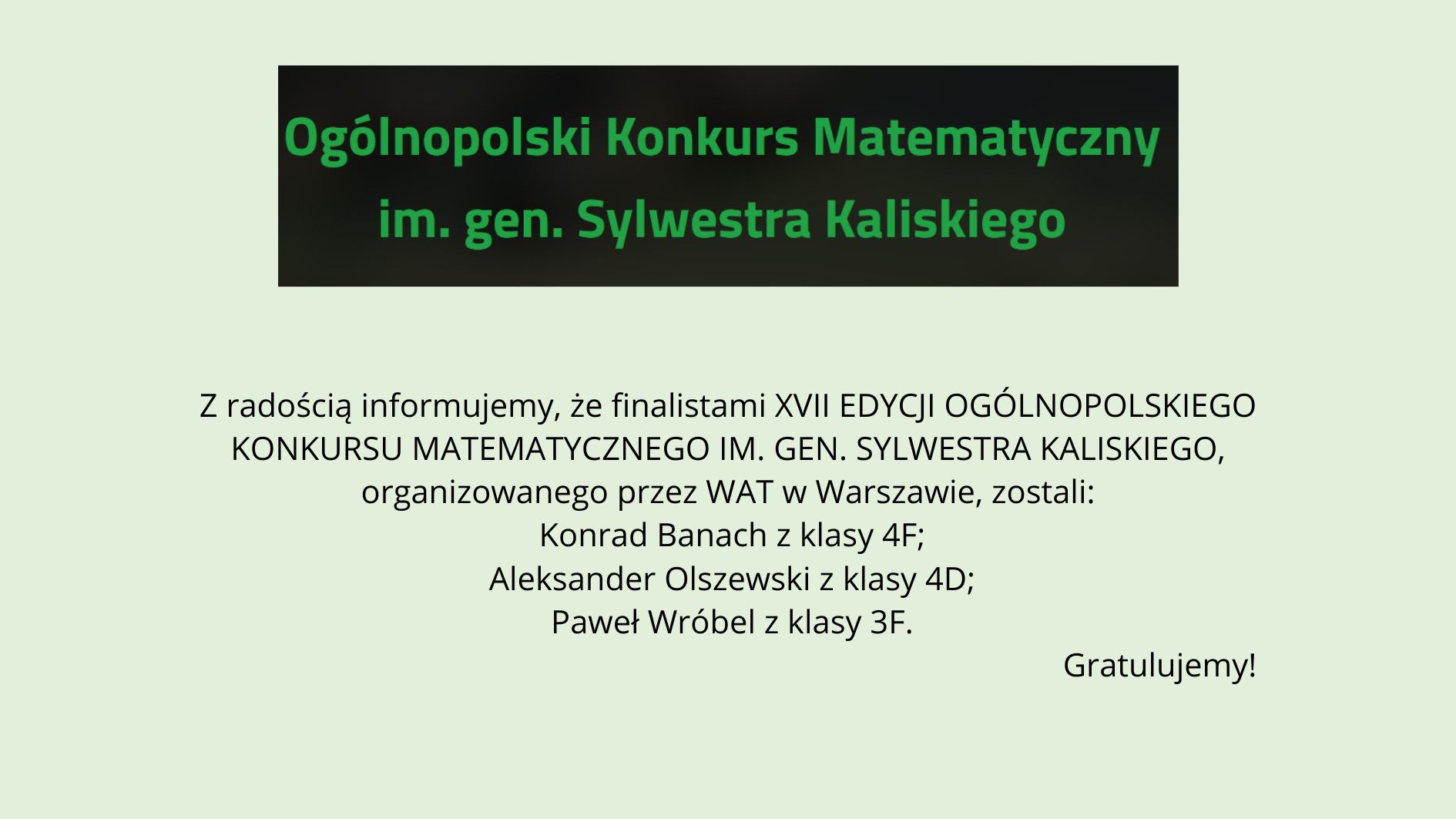 Grafika na jasnym, zielonkawym tle. U góry czarny prostokąt z zielonym napisem: „Ogólnopolski Konkurs Matematyczny im. gen. Sylwestra Kaliskiego”. Poniżej informacja, że finalistami XVII edycji konkursu organizowanego przez WAT w Warszawie zostali: Konrad Banach (klasa 4F), Aleksander Olszewski (klasa 4D) oraz Paweł Wróbel (klasa 3F). W prawym dolnym rogu napis: „Gratulujemy!”.