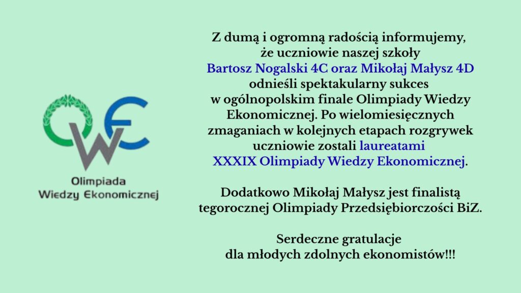 Dwóch uczniów – Bartosz Nogalski i Mikołaj Małysz – odniosło duży sukces, zostając laureatami XXXIX Olimpiady Wiedzy Ekonomicznej. Dodatkowo Mikołaj Małysz został finalistą Olimpiady Przedsiębiorczości.