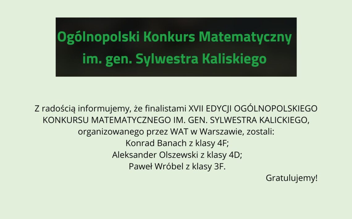 Grafika na jasnym, zielonkawym tle. U góry czarny prostokąt z zielonym napisem: „Ogólnopolski Konkurs Matematyczny im. gen. Sylwestra Kaliskiego”. Poniżej informacja, że finalistami XVII edycji konkursu organizowanego przez WAT w Warszawie zostali: Konrad Banach (klasa 4F), Aleksander Olszewski (klasa 4D) oraz Paweł Wróbel (klasa 3F). W prawym dolnym rogu napis: „Gratulujemy!”.