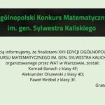 Grafika na jasnym, zielonkawym tle. U góry czarny prostokąt z zielonym napisem: „Ogólnopolski Konkurs Matematyczny im. gen. Sylwestra Kaliskiego”. Poniżej informacja, że finalistami XVII edycji konkursu organizowanego przez WAT w Warszawie zostali: Konrad Banach (klasa 4F), Aleksander Olszewski (klasa 4D) oraz Paweł Wróbel (klasa 3F). W prawym dolnym rogu napis: „Gratulujemy!”.