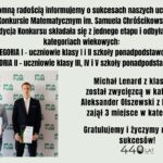 Dwóch uczniów odniosło sukces w XX Konkursie Matematycznym im. Samuela Chróścikowskiego: Michał Lenard (klasa 2A) zdobył 1. miejsce w kategorii I, a Aleksander Olszewski (klasa 4D) zajął 3. miejsce w kategorii II. Konkurs miał jeden etap i był podzielony na dwie kategorie wiekowe.