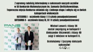 Dwóch uczniów odniosło sukces w XX Konkursie Matematycznym im. Samuela Chróścikowskiego: Michał Lenard (klasa 2A) zdobył 1. miejsce w kategorii I, a Aleksander Olszewski (klasa 4D) zajął 3. miejsce w kategorii II. Konkurs miał jeden etap i był podzielony na dwie kategorie wiekowe.