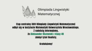 Aleksander Olszewski (klasa 4D) został finalistą XXIV Olimpiady Lingwistyki Matematycznej. Etap centralny odbył się w Instytucie Matematyki Uniwersytetu Wrocławskiego.