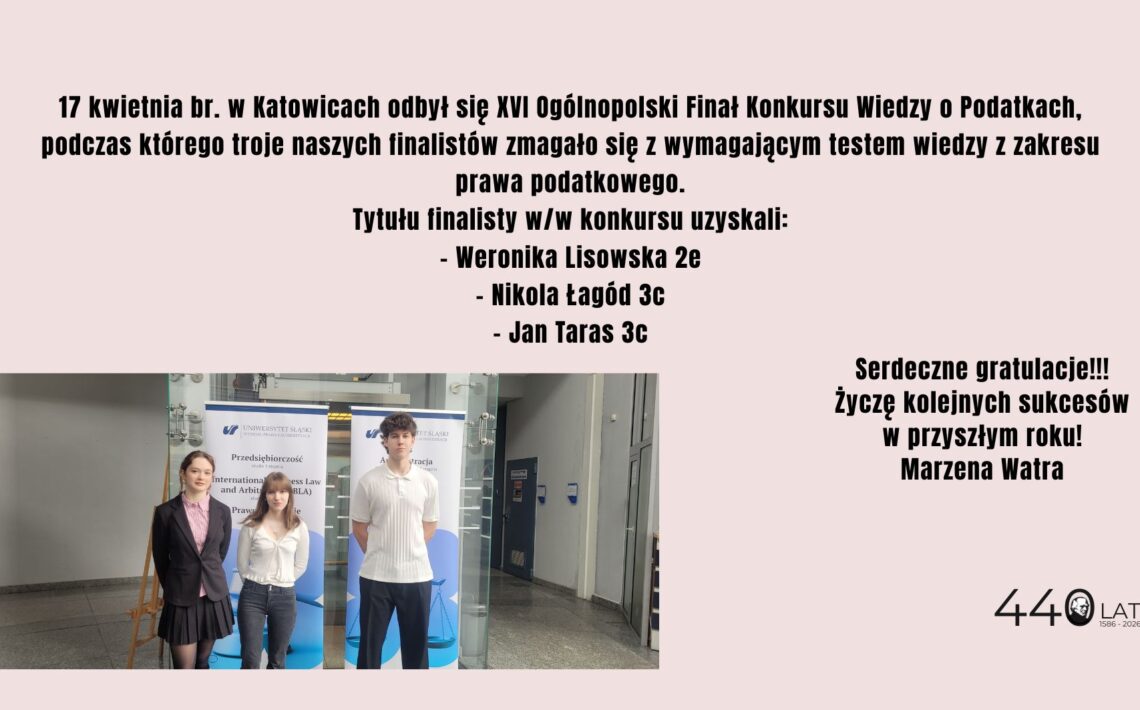 Grafika informacyjna na jasnym tle. U góry znajduje się tekst informujący, że 17 kwietnia w Katowicach odbył się XVI Ogólnopolski Finał Konkursu Wiedzy o Podatkach. W treści wymieniono finalistów: Weronika Lisowska (2e), Nikola Łagód (3c) oraz Jan Taras (3c). Po lewej na dole widoczne jest zdjęcie trójki uczniów stojących w budynku uczelni, na tle roll-upów Uniwersytetu Śląskiego. Po prawej stronie znajdują się gratulacje i życzenia dalszych sukcesów podpisane przez Marzenę Watrę. Na dole widnieje napis „440 lat 1586–2026”.