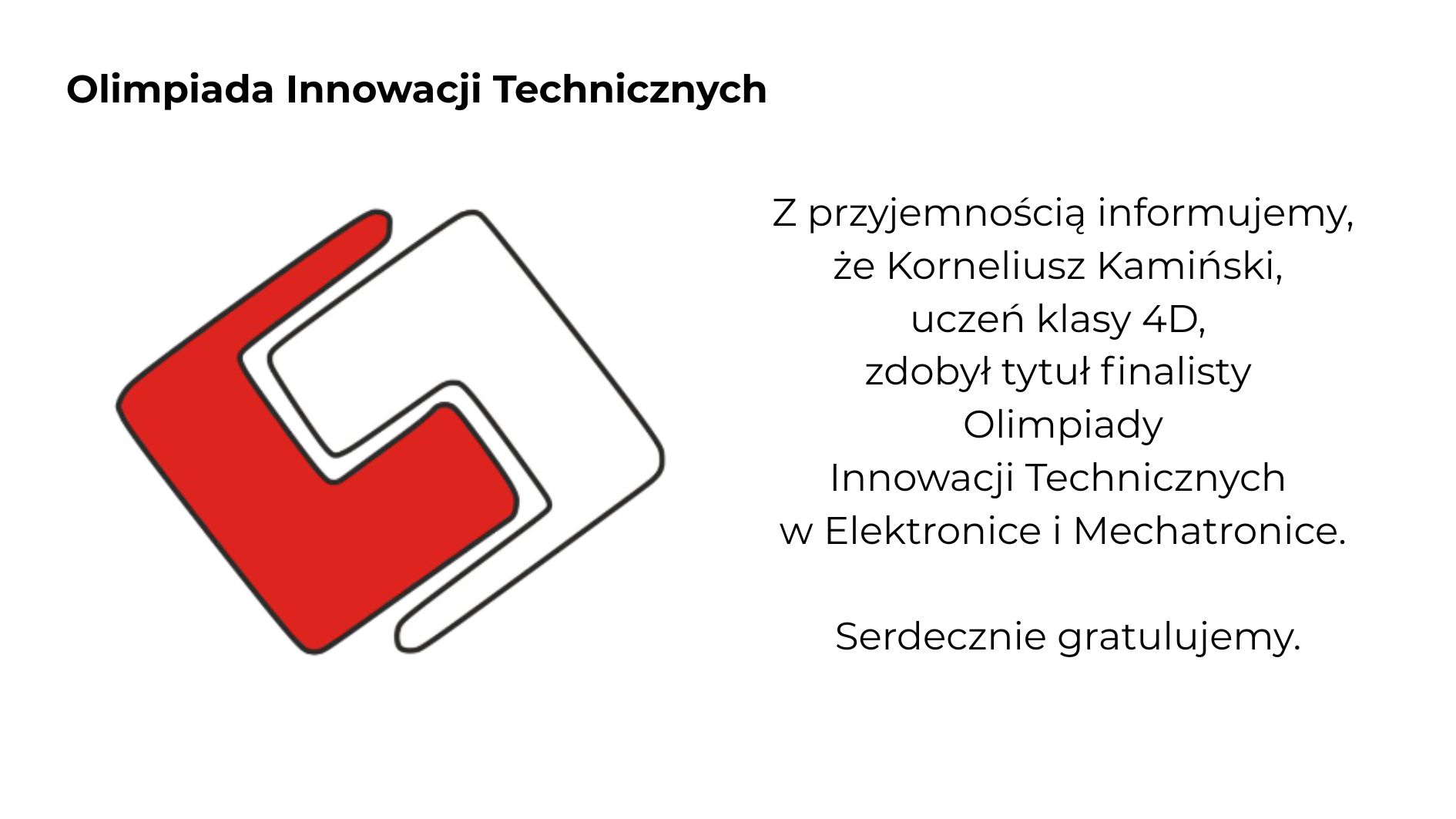 Grafika informacyjna na jasnoszarym tle dotycząca sukcesu ucznia w Olimpiadzie Innowacji Technicznych. Po lewej stronie znajduje się czerwono-białe geometryczne logo konkursu, a u góry czarny napis „Olimpiada Innowacji Technicznych”. Po prawej stronie umieszczono komunikat informujący, że Korneliusz Kamiński z klasy 4D zdobył tytuł finalisty Olimpiady Innowacji Technicznych w Elektronice i Mechatronice. Na dole widnieją gratulacje. Minimalistyczna kompozycja utrzymana w biało-czarno-czerwonej kolorystyce.