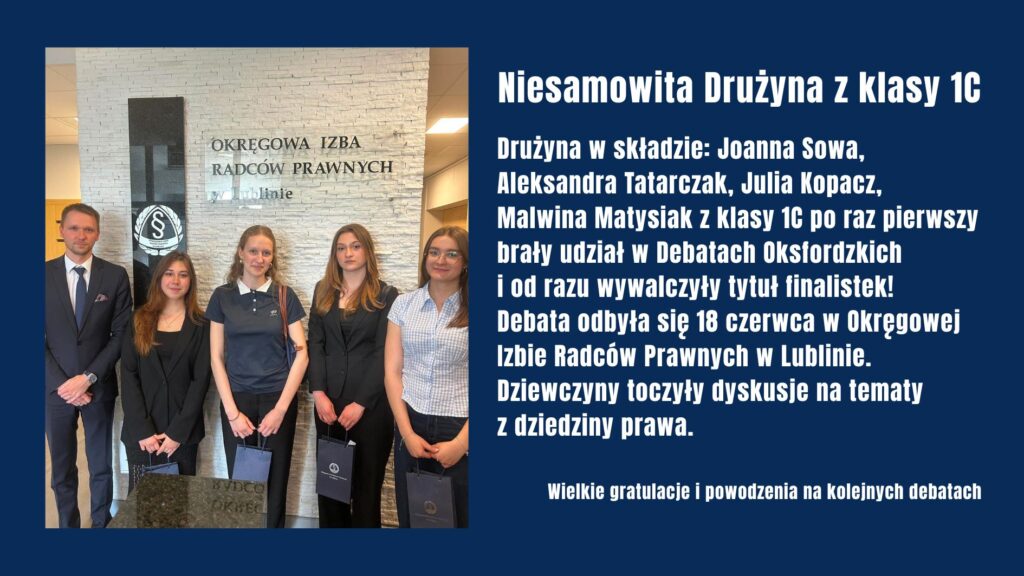 Uczennice klasy 1C: Joanna Sowa, Aleksandra Tatarczak, Julia Kopacz i Malwina Matysiak zdobyły tytuł finalistek Debat Oksfordzkich organizowanych przez Okręgową Izbę Radców Prawnych w Lublinie. Mimo debiutu w konkursie z sukcesem zmierzyły się z tematami prawniczymi, osiągając znakomity wynik.