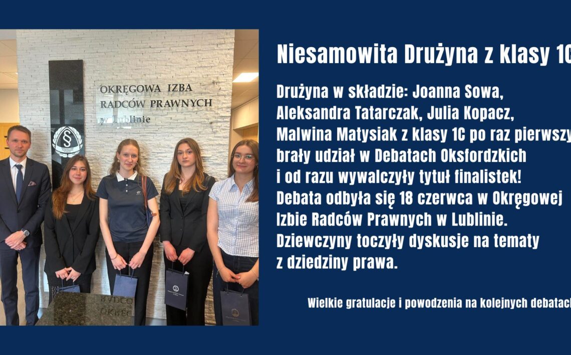 Uczennice klasy 1C: Joanna Sowa, Aleksandra Tatarczak, Julia Kopacz i Malwina Matysiak zdobyły tytuł finalistek Debat Oksfordzkich organizowanych przez Okręgową Izbę Radców Prawnych w Lublinie. Mimo debiutu w konkursie z sukcesem zmierzyły się z tematami prawniczymi, osiągając znakomity wynik.