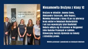 Uczennice klasy 1C: Joanna Sowa, Aleksandra Tatarczak, Julia Kopacz i Malwina Matysiak zdobyły tytuł finalistek Debat Oksfordzkich organizowanych przez Okręgową Izbę Radców Prawnych w Lublinie. Mimo debiutu w konkursie z sukcesem zmierzyły się z tematami prawniczymi, osiągając znakomity wynik.